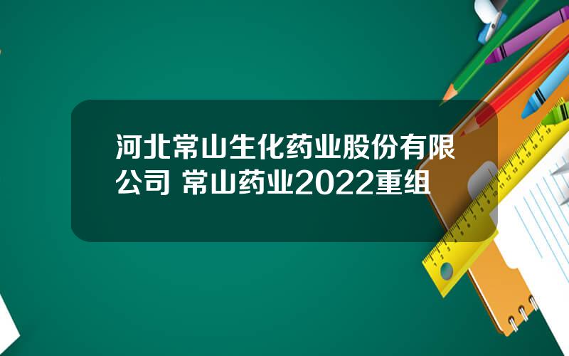 河北常山生化药业股份有限公司 常山药业2022重组